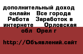 дополнительный доход  онлайн - Все города Работа » Заработок в интернете   . Орловская обл.,Орел г.